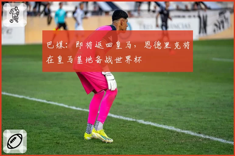 巴媒:即将返回皇马,恩德里克将在皇马基地备战世界杯