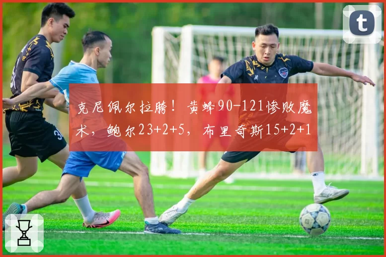 克尼佩尔拉胯！黄蜂90-121惨败魔术，鲍尔23+2+5，布里奇斯15+2+1