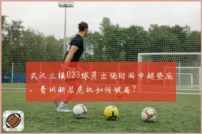 武汉三镇U23球员出场时间中超垫底,青训断层危机如何破局?