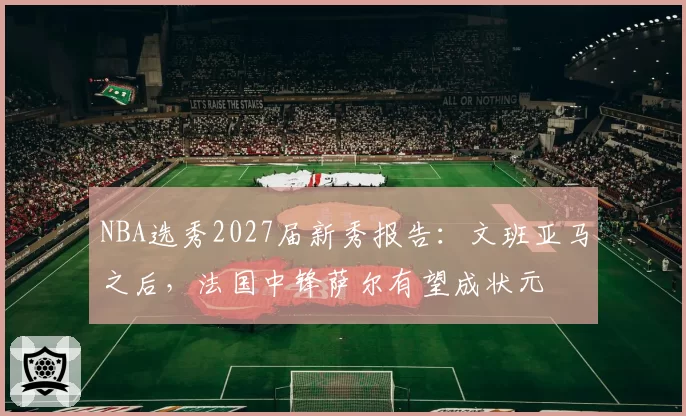 NBA选秀2027届新秀报告:文班亚马之后,法国中锋萨尔有望成状元