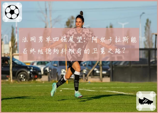 法网男单四强展望:阿尔卡拉斯能否终结德约科维奇的卫冕之路?