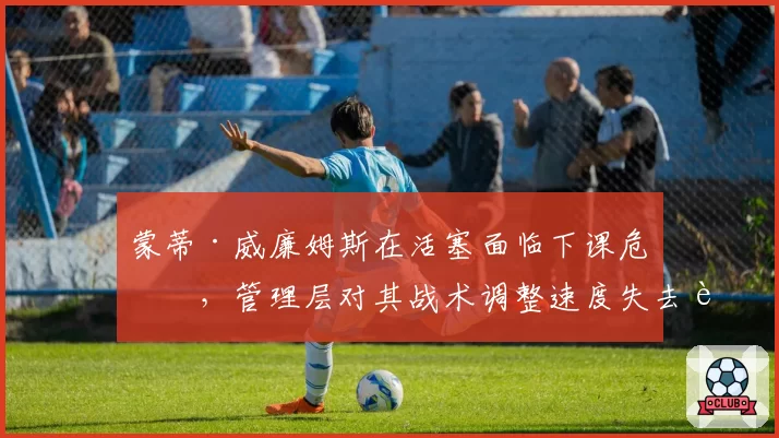 蒙蒂·威廉姆斯在活塞面临下课危机，管理层对其战术调整速度失去耐心
