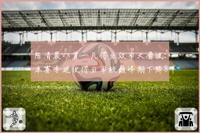 陈清晨vs贾一凡得分效率大滑坡:本赛季进攻得分率较巅峰期下降8个百分点