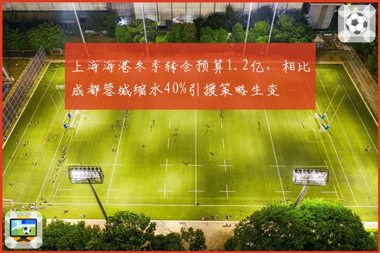 上海海港冬季转会预算1.2亿，相比成都蓉城缩水40%引援策略生变