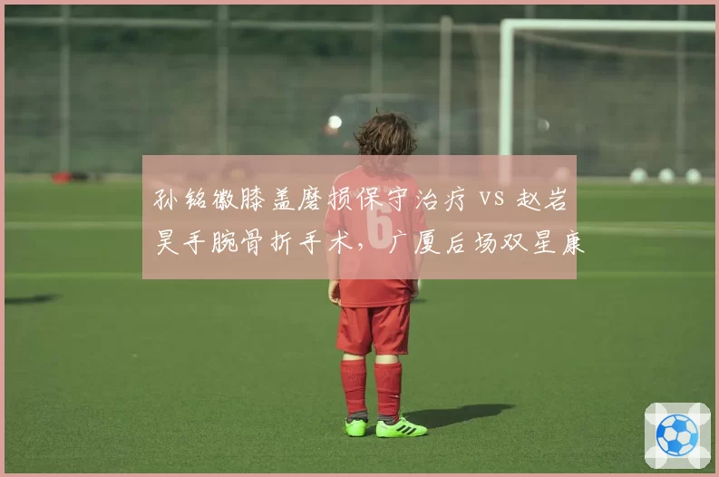 孙铭徽膝盖磨损保守治疗 vs 赵岩昊手腕骨折手术,广厦后场双星康复策略一软一硬